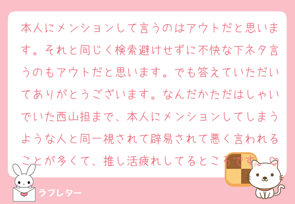 本人にメンションして言うのはアウトだと思います。それと同じく検索避けせずに不快な下ネタ言うのもアウトだと思います。でも答えていただいてありがとうございます。なんだかただはしゃいでいた西山担まで、本人にメンションしてしまうような人と同一視されて辟易されて悪く言われることが多くて、推し活疲れしてるところです。