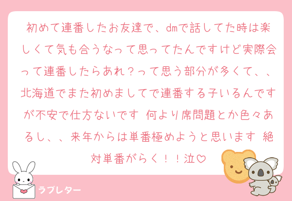 初めて連番したお友達で、dmで話してた時は楽しくて気も合うなって思ってたんですけど実際会って連番したらあれ？って思う部分が多くて、、北海道でまた初めましてで連番する子いるんですが不安で仕方ないです 何より席問題とか色々あるし、、来年からは単番極めようと思います 絶対単番がらく！！泣
