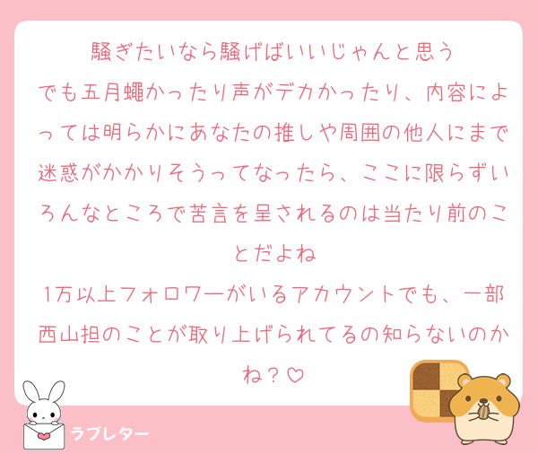 騒ぎたいなら騒げばいいじゃんと思う
でも五月蠅かったり声がデカかったり、内容によっては明らかにあなたの推しや周囲の他人にまで迷惑がかかりそうってなったら、ここに限らずいろんなところで苦言を呈されるのは当たり前のことだよね
1万以上フォロワーがいるアカウントでも、一部西山担のことが取り上げられてるの知らないのかね？