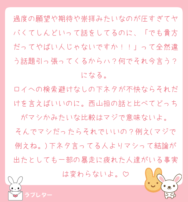 過度の願望や期待や崇拝みたいなのが圧すぎてヤバくてしんどいって話をしてるのに、「でも貴方だってやばい人じゃないですか！！」って全然違う話題引っ張ってくるからハ？何でそれ今言う？になる。
ロイへの検索避けなしの下ネタが不快ならそれだけを言えばいいのに。西山担の話と比べてどっちがマシかみたいな比較はマジで意味ないよ。
そんでマシだったらそれでいいの？例え(マジで例えね。)下ネタ言ってる人よりマシって結論が出たとしても一部の暴走に疲れた人達がいる事実は変わらないよ。
