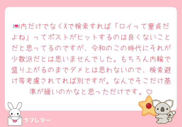 💌内だけでなくXで検索すれば「ロイって童貞だよね」ってポストがヒットするのは良くないことだと思ってるのですが、令和のこの時代にそれが少数派だとは思いませんでした。もちろん内輪で盛り上がるのまでダメとは思わないので、検索避け等考慮されてれば別ですが。なんでそこだけ基準が緩いのかなと思っただけです。