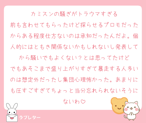 カミスンの騒ぎがトラウマすぎる
前も言わせてもらったけど探らせるプロモだったからある程度仕方ないのは承知だったんだよ。個人的にはともき関係ないかもしれないし発表してから騒いでもよくない？とは思ってたけど
でもあそこまで盛り上がりすぎて暴走する人多いのは想定外だったし集団心理怖かった。あまりにも圧すごすぎてちょっと当分忘れられないそうにないわ