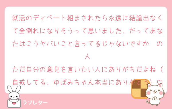 就活のディベート組まされたら永遠に結論出なくて全倒れになりそうって思いました、だってあなたはこうヤバいこと言ってるじゃないですか〜の人
ただ自分の意見を言いたい人にありがちだよね（自戒してる、ゆぽみちゃん本当にありがとう）