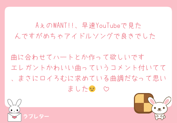 AぇのWANT!!、早速YouTubeで見たんですがめちゃアイドルソングで良きでした❤︎
曲に合わせてハートとか作って欲しいです🫶🏻
エレガントかわいい曲っていうコメント付いてて、まさにロイろむに求めている曲調だなって思いました😌❤︎