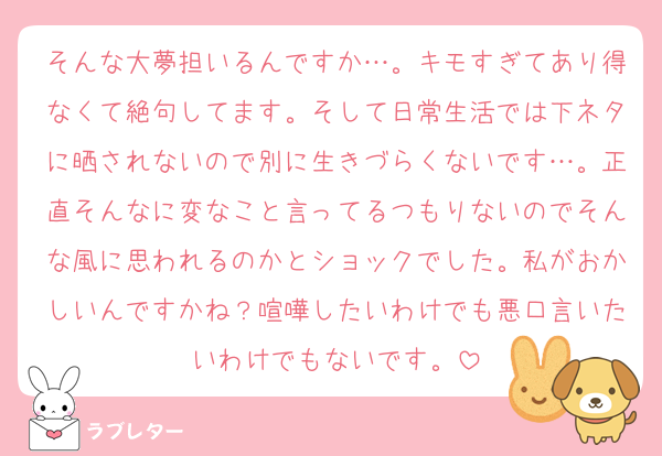 そんな大夢担いるんですか…。キモすぎてあり得なくて絶句してます。そして日常生活では下ネタに晒されないので別に生きづらくないです…。正直そんなに変なこと言ってるつもりないのでそんな風に思われるのかとショックでした。私がおかしいんですかね？喧嘩したいわけでも悪口言いたいわけでもないです。