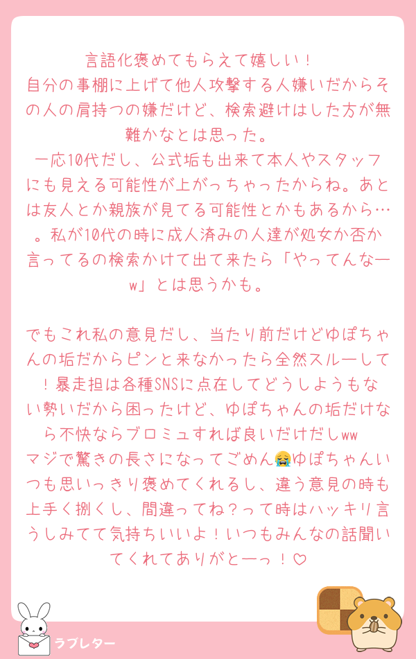 言語化褒めてもらえて嬉しい！
自分の事棚に上げて他人攻撃する人嫌いだからその人の肩持つの嫌だけど、検索避けはした方が無難かなとは思った。
一応10代だし、公式垢も出来て本人やスタッフにも見える可能性が上がっちゃったからね。あとは友人とか親族が見てる可能性とかもあるから…。私が10代の時に成人済みの人達が処女か否か言ってるの検索かけて出て来たら「やってんなーw」とは思うかも。

でもこれ私の意見だし、当たり前だけどゆぽちゃんの垢だからピンと来なかったら全然スルーして！暴走担は各種SNSに点在してどうしようもない勢いだから困ったけど、ゆぽちゃんの垢だけなら不快ならブロミュすれば良いだけだしww
マジで驚きの長さになってごめん😭ゆぽちゃんいつも思いっきり褒めてくれるし、違う意見の時も上手く捌くし、間違ってね？って時はハッキリ言うしみてて気持ちいいよ！いつもみんなの話聞いてくれてありがとーっ！