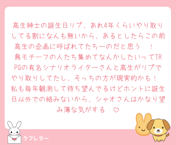 高生紳士の誕生日リプ、あれ4年くらいやり取りしてる割になんも無いから、あるとしたらこの前高生の企画に呼ばれてたちーのだと思う〜！
鳥モチーフの人たち集めてなんかしたいってTRPGの有名シナリオライターさんと高生がリプでやり取りしてたし、そっちの方が現実的かも！
私も毎年観測して待ち望んでるけどホントに誕生日以外での絡みないから、シャオさんはかなり望み薄な気がする🥹