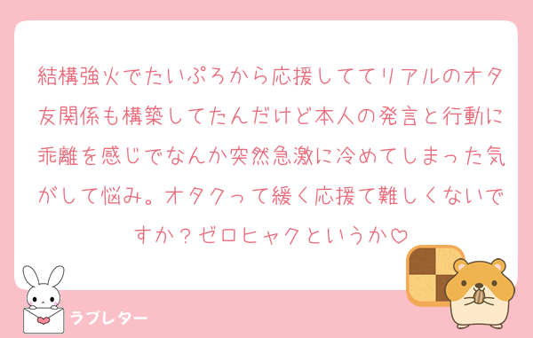 結構強火でたいぷろから応援しててリアルのオタ友関係も構築してたんだけど本人の発言と行動に乖離を感じでなんか突然急激に冷めてしまった気がして悩み。オタクって緩く応援て難しくないですか？ゼロヒャクというか