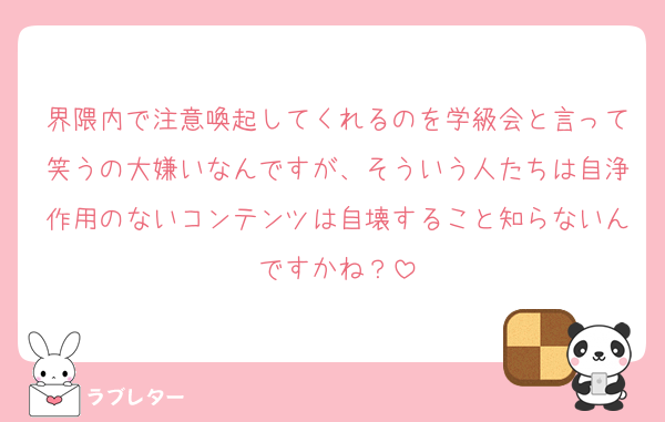 界隈内で注意喚起してくれるのを学級会と言って笑うの大嫌いなんですが、そういう人たちは自浄作用のないコンテンツは自壊すること知らないんですかね？
