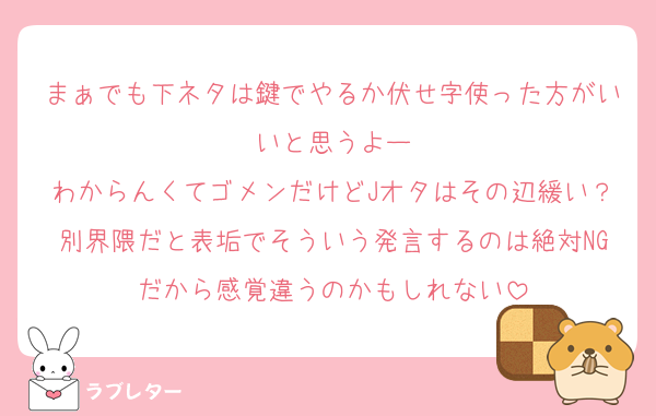 まぁでも下ネタは鍵でやるか伏せ字使った方がいいと思うよー
わからんくてゴメンだけどJオタはその辺緩い？別界隈だと表垢でそういう発言するのは絶対NGだから感覚違うのかもしれない