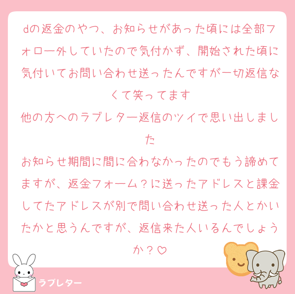 dの返金のやつ、お知らせがあった頃には全部フォロー外していたので気付かず、開始された頃に気付いてお問い合わせ送ったんですが一切返信なくて笑ってます
他の方へのラブレター返信のツイで思い出しました
お知らせ期間に間に合わなかったのでもう諦めてますが、返金フォーム？に送ったアドレスと課金してたアドレスが別で問い合わせ送った人とかいたかと思うんですが、返信来た人いるんでしょうか？