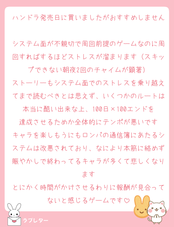 ハンドラ発売日に買いましたがおすすめしません
システム面が不親切で周回前提のゲームなのに周回すればするほどストレスが溜まります（スキップできない朝夜2回のチャイムが顕著）
ストーリーもシステム面でのストレスを乗り越えてまで読むべきとは思えず、いくつかのルートは本当に酷い出来な上、100日×100エンドを達成させるためか全体的にテンポが悪いです
キャラを楽しもうにもロンパの通信簿にあたるシステムは改悪されており、なにより本筋に絡めず賑やかしで終わってるキャラが多くて悲しくなります
とにかく時間がかけさせるわりに報酬が見合ってないと感じるゲームです