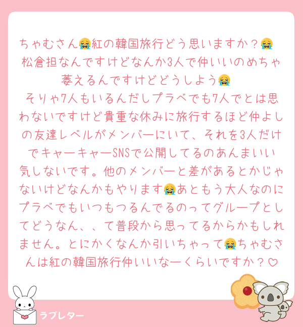 ちゃむさん😭紅の韓国旅行どう思いますか？😭
松倉担なんですけどなんか3人で仲いいのめちゃ萎えるんですけどどうしよう😭
そりゃ7人もいるんだしプラベでも7人でとは思わないですけど貴重な休みに旅行するほど仲よしの友達レベルがメンバーにいて、それを3人だけでキャーキャーSNSで公開してるのあんまいい気しないです。他のメンバーと差があるとかじゃないけどなんかもやります😭あともう大人なのにプラベでもいつもつるんでるのってグループとしてどうなん、、て普段から思ってるからかもしれません。とにかくなんか引いちゃって😭ちゃむさんは紅の韓国旅行仲いいなーくらいですか？