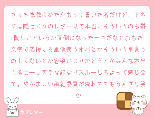 さっき急激冷めたかもって書いた者だけど、下ネタは隠せ云々のレター見て本当にそういうのも鬱陶しいというか面倒になった一つだなとおもた
文字で応援しろ画像使うオバとかそういう事言うのよくないとか容姿いじりがどうとかみんな本当うるせーし苦手な話なりスルーしろよって感じ全て。やかましい風紀委員が溢れててもうんざり笑