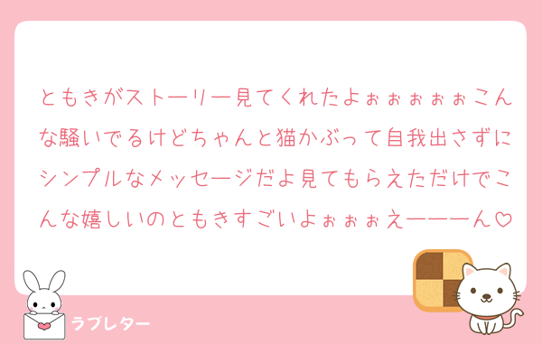 ともきがストーリー見てくれたよぉぉぉぉぉこんな騒いでるけどちゃんと猫かぶって自我出さずにシンプルなメッセージだよ見てもらえただけでこんな嬉しいのともきすごいよぉぉぉえーーーん