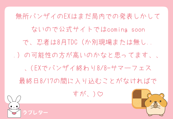 無所バンザイのEXはまだ局内での発表しかしてないので公式サイトではcoming soonで、忍者は8月TDC（か別現場または無し...）の可能性の方が高いのかなと思ってます、、、(EXでバンザイ終わり8/8-サマーフェス最終日8/17の間に入り込むことがなければですが、)
