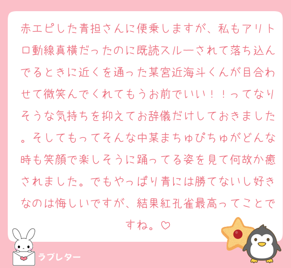赤エピした青担さんに便乗しますが、私もアリトロ動線真横だったのに既読スルーされて落ち込んでるときに近くを通った某宮近海斗くんが目合わせて微笑んでくれてもうお前でいい！！ってなりそうな気持ちを抑えてお辞儀だけしておきました。そしてもってそんな中某まちゅぴちゅがどんな時も笑顔で楽しそうに踊ってる姿を見て何故か癒されました。でもやっぱり青には勝てないし好きなのは悔しいですが、結果紅孔雀最高ってことですね。