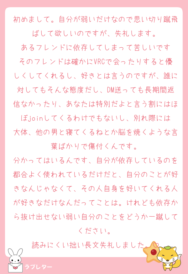 初めまして。自分が弱いだけなので思い切り蹴飛ばして欲しいのですが、失礼します。
あるフレンドに依存してしまって苦しいです
そのフレンドは確かにVRCで会ったりすると優しくしてくれるし、好きとは言うのですが、誰に対してもそんな態度だし、DM送っても長期間返信なかったり、あなたは特別だよと言う割にはほぼjoinしてくるわけでもないし、別れ際には大体、他の男と寝てくるねとか脳を焼くような言葉ばかりで傷付くんです。
分かってはいるんです、自分が依存しているのを都合よく使われているだけだと、自分のことが好きなんじゃなくて、その人自身を好いてくれる人が好きなだけなんだってことは。けれども依存から抜け出せない弱い自分のことをどうか一蹴してください。
読みにくい拙い長文失礼しました。