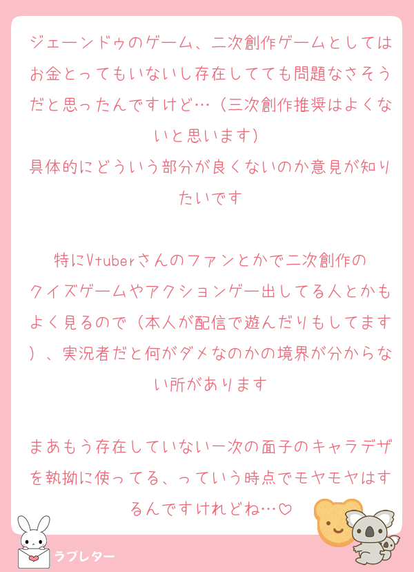 ジェーンドゥのゲーム、二次創作ゲームとしてはお金とってもいないし存在してても問題なさそうだと思ったんですけど…（三次創作推奨はよくないと思います）
具体的にどういう部分が良くないのか意見が知りたいです

特にVtuberさんのファンとかで二次創作のクイズゲームやアクションゲー出してる人とかもよく見るので（本人が配信で遊んだりもしてます）、実況者だと何がダメなのかの境界が分からない所があります

まあもう存在していない一次の面子のキャラデザを執拗に使ってる、っていう時点でモヤモヤはするんですけれどね…