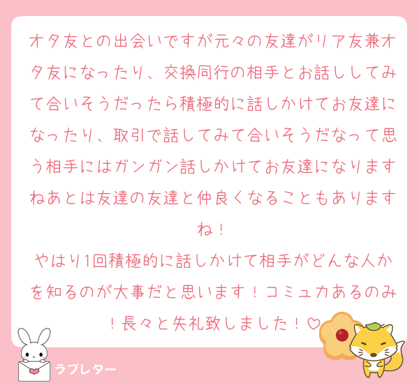 オタ友との出会いですが元々の友達がリア友兼オタ友になったり、交換同行の相手とお話ししてみて合いそうだったら積極的に話しかけてお友達になったり、取引で話してみて合いそうだなって思う相手にはガンガン話しかけてお友達になりますねあとは友達の友達と仲良くなることもありますね！
やはり1回積極的に話しかけて相手がどんな人かを知るのが大事だと思います！コミュ力あるのみ！長々と失礼致しました！