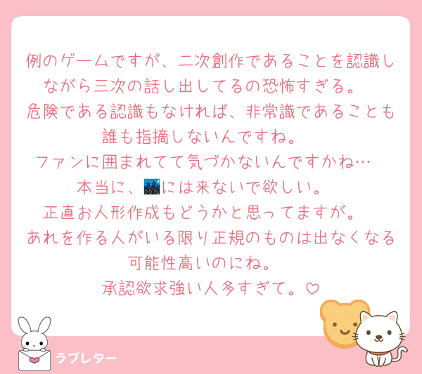 例のゲームですが、二次創作であることを認識しながら三次の話し出してるの恐怖すぎる。
危険である認識もなければ、非常識であることも誰も指摘しないんですね。
ファンに囲まれてて気づかないんですかね…
本当に、🌃には来ないで欲しい。
正直お人形作成もどうかと思ってますが。
あれを作る人がいる限り正規のものは出なくなる可能性高いのにね。
承認欲求強い人多すぎて。