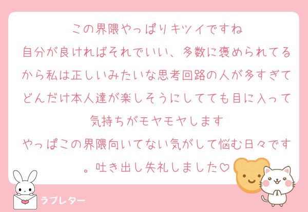 この界隈やっぱりキツイですね
自分が良ければそれでいい、多数に褒められてるから私は正しいみたいな思考回路の人が多すぎてどんだけ本人達が楽しそうにしてても目に入って気持ちがモヤモヤします
やっぱこの界隈向いてない気がして悩む日々です。吐き出し失礼しました