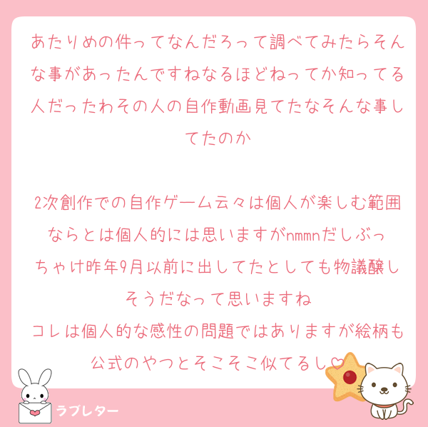 あたりめの件ってなんだろって調べてみたらそんな事があったんですねなるほどねってか知ってる人だったわその人の自作動画見てたなそんな事してたのか

2次創作での自作ゲーム云々は個人が楽しむ範囲ならとは個人的には思いますがnmmnだしぶっちゃけ昨年9月以前に出してたとしても物議醸しそうだなって思いますね
コレは個人的な感性の問題ではありますが絵柄も公式のやつとそこそこ似てるし