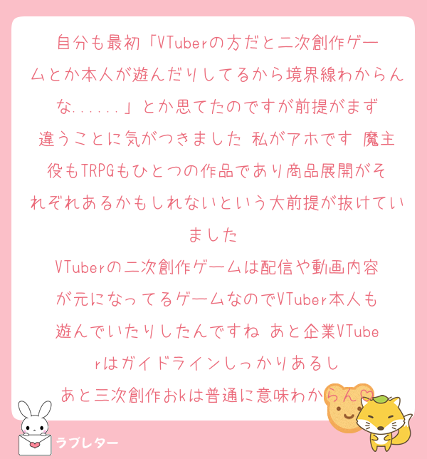 自分も最初「VTuberの方だと二次創作ゲームとか本人が遊んだりしてるから境界線わからんな......」とか思てたのですが前提がまず違うことに気がつきました 私がアホです 魔主役もTRPGもひとつの作品であり商品展開がそれぞれあるかもしれないという大前提が抜けていました 
VTuberの二次創作ゲームは配信や動画内容が元になってるゲームなのでVTuber本人も遊んでいたりしたんですね あと企業VTuberはガイドラインしっかりあるし
あと三次創作おkは普通に意味わからん