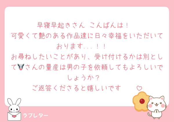早寝早起きさん こんばんは！
可愛くて艶のある作品達に日々幸福をいただいております...！！♡
お尋ねしたいことがあり、受け付けるかは別として🐮さんの量産は男の子を依頼してもよろしいでしょうか？
ご返答くださると嬉しいです🩷🩷