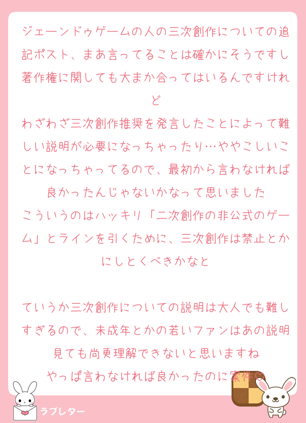 ジェーンドゥゲームの人の三次創作についての追記ポスト、まあ言ってることは確かにそうですし著作権に関しても大まか合ってはいるんですけれど
わざわざ三次創作推奨を発言したことによって難しい説明が必要になっちゃったり…ややこしいことになっちゃってるので、最初から言わなければ良かったんじゃないかなって思いました
こういうのはハッキリ「二次創作の非公式のゲーム」とラインを引くために、三次創作は禁止とかにしとくべきかなと

ていうか三次創作についての説明は大人でも難しすぎるので、未成年とかの若いファンはあの説明見ても尚更理解できないと思いますね
やっぱ言わなければ良かったのに案件
