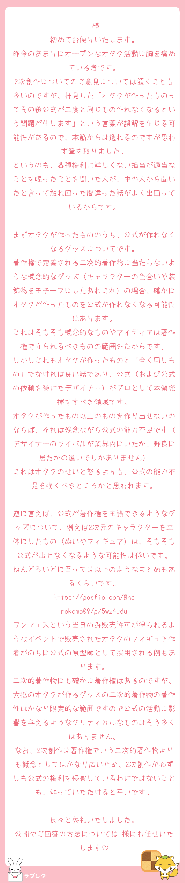♡様
初めてお便りいたします。
昨今のあまりにオープンなオタク活動に胸を痛めている者です。
2次創作についてのご意見については頷くことも多いのですが、拝見した「オタクが作ったものってその後公式が二度と同じもの作れなくなるという問題が生じます」という言葉が誤解を生じる可能性があるので、本筋からは逸れるのですが思わず筆を取りました。
というのも、各種権利に詳しくない担当が適当なことを喋ったことを聞いた人が、中の人から聞いたと言って触れ回った間違った話がよく出回っているからです。

まずオタクが作ったもののうち、公式が作れなくなるグッズについてです。
著作権で定義される二次的著作物に当たらないような概念的なグッズ（キャラクターの色合いや装飾物をモチーフにしたあれこれ）の場合、確かにオタクが作ったものを公式が作れなくなる可能性はあります。
これはそもそも概念的なものやアイディアは著作権で守られるべきものの範囲外だからです。
しかしこれもオタクが作ったものと「全く同じもの」でなければ良い話であり、公式（および公式の依頼を受けたデザイナー）がプロとして本領発揮をすべき領域です。
オタクが作ったもの以上のものを作り出せないのならば、それは残念ながら公式の能力不足です（デザイナーのライバルが業界内にいたか、野良に居たかの違いでしかありません）
これはオタクのせいと怒るよりも、公式の能力不足を嘆くべきところかと思われます。

逆に言えば、公式が著作権を主張できるようなグッズについて、例えば2次元のキャラクターを立体にしたもの（ぬいやフィギュア）は、そもそも公式が出せなくなるような可能性は低いです。
ねんどろいどに至っては以下のようなまとめもあるくらいです。
https://posfie.com/@nenekomo09/p/5wz4Udu
ワンフェスという当日のみ販売許可が得られるようなイベントで販売されたオタクのフィギュア作者がのちに公式の原型師として採用される例もあります。
二次的著作物にも確かに著作権はあるのですが、大抵のオタクが作るグッズの二次的著作物の著作性はかなり限定的な範囲ですので公式の活動に影響を与えるようなクリティカルなものはそう多くはありません。
なお、2次創作は著作権でいう二次的著作物よりも概念としてはかなり広いため、2次創作が必ずしも公式の権利を侵害しているわけではないことも、知っていただけると幸いです。

長々と失礼いたしました。
公開やご回答の方法については♡様にお任せいたします