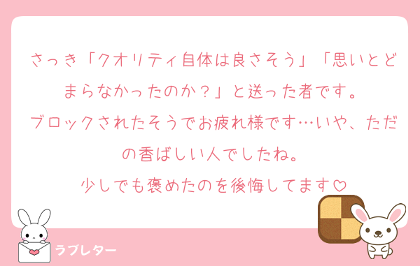 さっき「クオリティ自体は良さそう」「思いとどまらなかったのか？」と送った者です。
ブロックされたそうでお疲れ様です…いや、ただの香ばしい人でしたね。
少しでも褒めたのを後悔してます