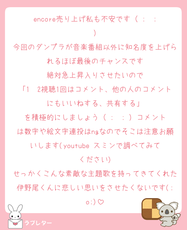 encore売り上げ私も不安です（ ;  ; ）
今回のダンプラが音楽番組以外に知名度を上げられるほぼ最後のチャンスです
絶対急上昇入りさせたいので
「1〜2視聴1回はコメント、他の人のコメントにもいいねする、共有する」
を積極的にしましょう（ ;  ; ）コメントは数字や絵文字連投はngなのでそこは注意お願いします(youtube スミンで調べてみてください)
せっかくこんな素敵な主題歌を持ってきてくれた伊野尾くんに悲しい思いをさせたくないです(;o;)