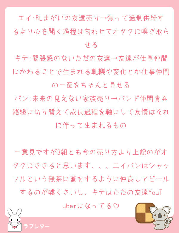 エイ:BLまがいの友達売り→焦って過剰供給するより心を開く過程は匂わせてオタクに嗅ぎ取らせる
キテ:緊張感のないただの友達→友達が仕事仲間にかわることで生まれる軋轢や変化とか仕事仲間の一面をちゃんと見せる
バン:未来の見えない家族売り→バンド仲間青春路線に切り替えて成長過程を軸にして友情はそれに伴って生まれるもの

一意見ですが3組とも今の売り方より上記のがオタクにささると思います、、、エイバンはシャッフルという無茶に蓋をするように仲良しアピールするのが嘘くさいし、キテはただの友達YouTuberになってる