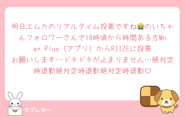 明日エムカのリアルタイム投票ですね😭のいちゃんフォロワーさんで18時頃から時間ある方Mnet Plus（アプリ）からRIIZEに投票お願いします…ドキドキが止まりません…絶対定時退勤絶対定時退勤絶対定時退勤