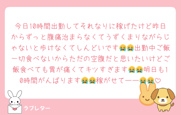 今日10時間出勤してそれなりに稼げたけど昨日からずっと腹痛治まらなくてうずくまりながらじゃないと歩けなくてしんどいです😭😭出勤中ご飯一切食べないからただの空腹だと思いたいけどご飯食べても胃が痛くてキツすぎます😭😭明日も10時間がんばります😭😭稼がせてーー😭😭