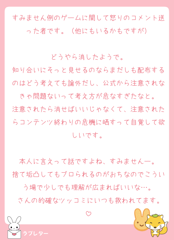 すみません例のゲームに関して怒りのコメント送った者です。（他にもいるかもですが）

どうやら消したようで。
知り合いにそっと見せるのならまだしも配布するのはどう考えても論外だし、公式から注意されなきゃ問題ないって考え方が危なすぎたなと。
注意されたら消せばいいじゃなくて、注意されたらコンテンツ終わりの危機に晒すって自覚して欲しいです。

本人に言えって話ですよね、すみませんー。
捨て垢凸してもブロられるのがおちなのでこういう場で少しでも理解が広まればいいな…。
♡さんの的確なツッコミにいつも救われてます。