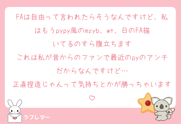FAは自由って言われたらそうなんですけど、私はもうpypy風のmzyb、wt、日のFA描いてるのすら腹立ちます
これは私が昔からのファンで最近のpyのアンチだからなんですけど…
正直捏造じゃんって気持ちとかが勝っちゃいます