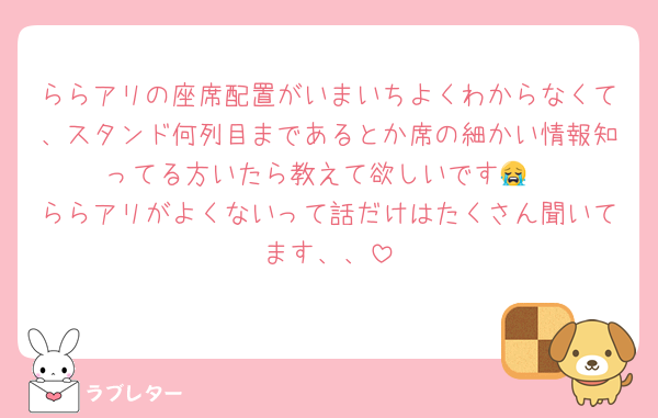 ららアリの座席配置がいまいちよくわからなくて、スタンド何列目まであるとか席の細かい情報知ってる方いたら教えて欲しいです😭
ららアリがよくないって話だけはたくさん聞いてます、、