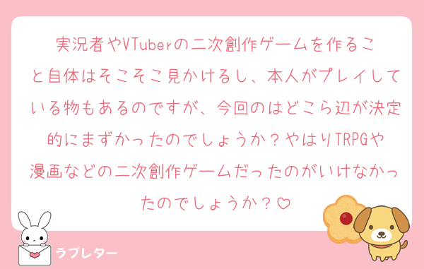 実況者やVTuberの二次創作ゲームを作ること自体はそこそこ見かけるし、本人がプレイしている物もあるのですが、今回のはどこら辺が決定的にまずかったのでしょうか？やはりTRPGや漫画などの二次創作ゲームだったのがいけなかったのでしょうか？