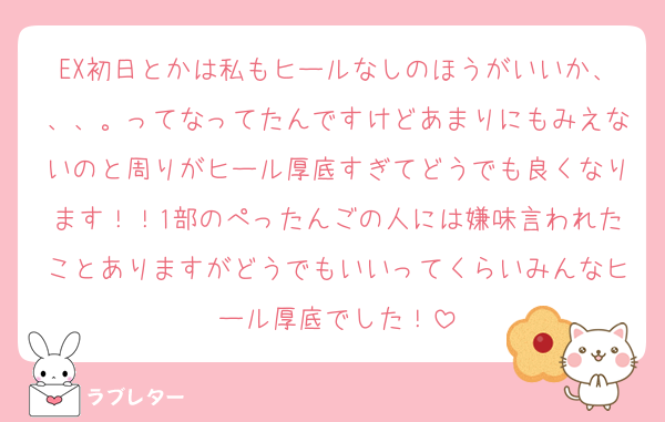 EX初日とかは私もヒールなしのほうがいいか、、、。ってなってたんですけどあまりにもみえないのと周りがヒール厚底すぎてどうでも良くなります！！1部のぺったんごの人には嫌味言われたことありますがどうでもいいってくらいみんなヒール厚底でした！