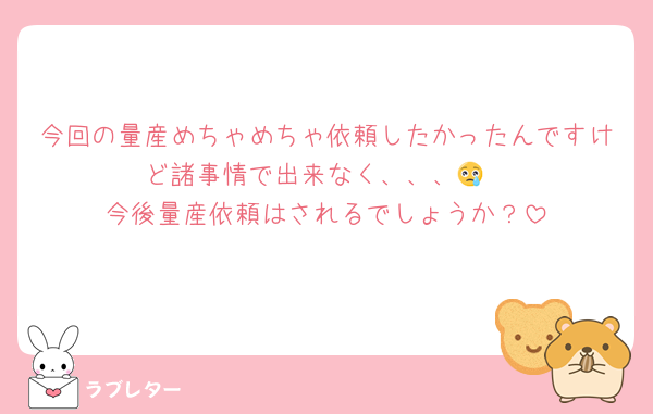 今回の量産めちゃめちゃ依頼したかったんですけど諸事情で出来なく、、、😢
今後量産依頼はされるでしょうか？