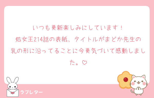 いつも更新楽しみにしています！
処女王214話の表紙、タイトルがまどか先生の乳の形に沿ってることに今更気づいて感動しました。