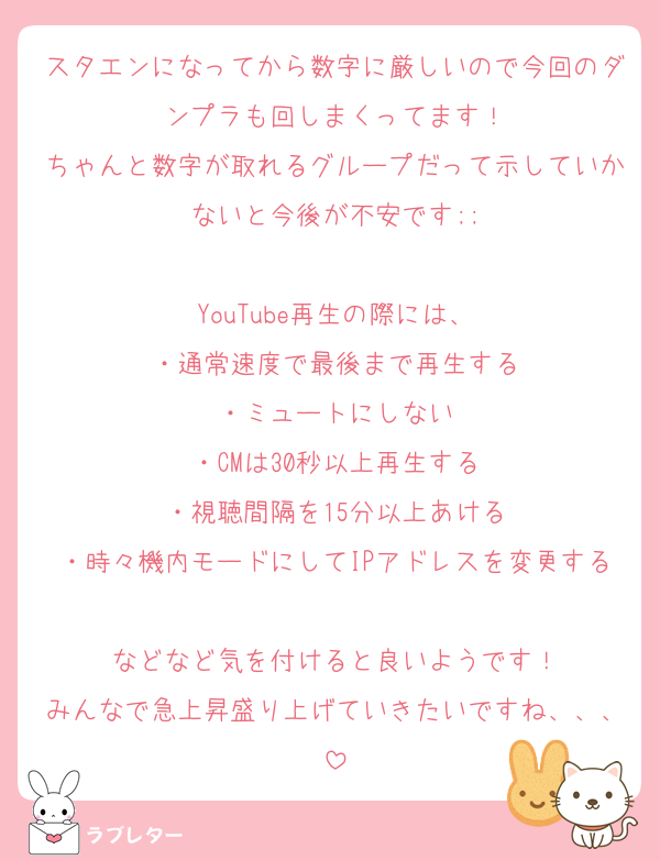 スタエンになってから数字に厳しいので今回のダンプラも回しまくってます！
ちゃんと数字が取れるグループだって示していかないと今後が不安です;;

YouTube再生の際には、
・通常速度で最後まで再生する
・ミュートにしない
・CMは30秒以上再生する
・視聴間隔を15分以上あける
・時々機内モードにしてIPアドレスを変更する
などなど気を付けると良いようです！
みんなで急上昇盛り上げていきたいですね、、、