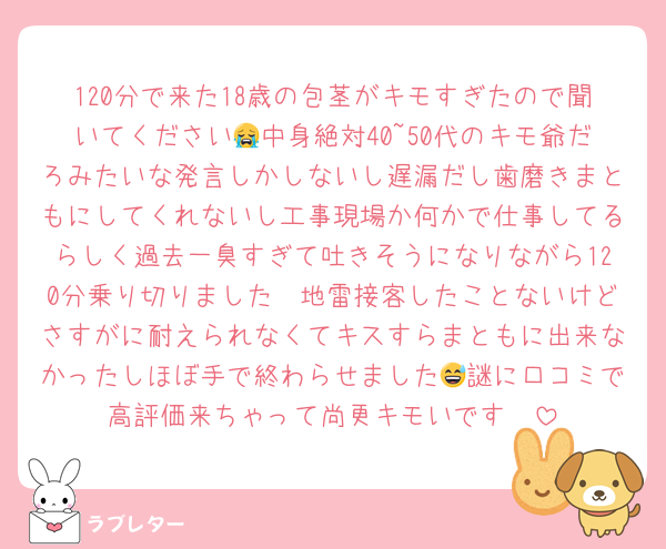 120分で来た18歳の包茎がキモすぎたので聞いてください😭中身絶対40~50代のキモ爺だろみたいな発言しかしないし遅漏だし歯磨きまともにしてくれないし工事現場か何かで仕事してるらしく過去一臭すぎて吐きそうになりながら120分乗り切りました🤮地雷接客したことないけどさすがに耐えられなくてキスすらまともに出来なかったしほぼ手で終わらせました😅謎に口コミで高評価来ちゃって尚更キモいです🤮