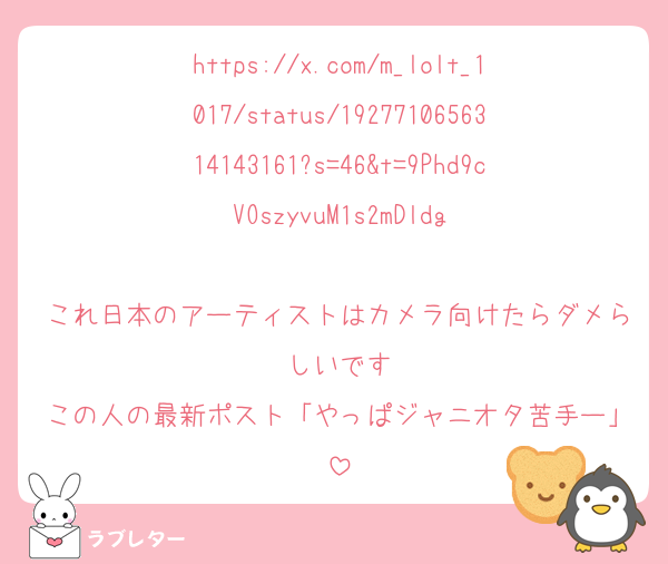 https://x.com/m_lolt_1017/status/1927710656314143161?s=46&t=9Phd9cVOszyvuM1s2mDldg

これ日本のアーティストはカメラ向けたらダメらしいです
この人の最新ポスト「やっぱジャニオタ苦手ー」
