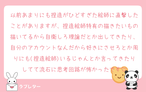 以前あまりにも捏造がひどすぎた絵師に直撃したことがありますが、捏造絵師特有の描きたいもの描いてるから自衛しろ理論だとか出してきたり、自分のアカウントなんだから好きにさせろとか周りにも(捏造絵師)いるじゃんとか言ってきたりしてて流石に思考回路が怖かったです