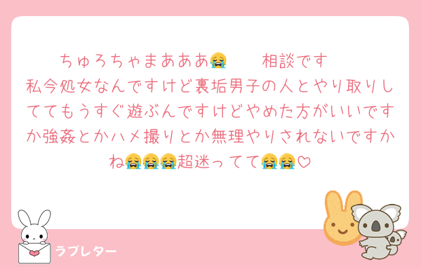 ちゅろちゃまあああ🥲🥲🥲相談です😭
私今処女なんですけど裏垢男子の人とやり取りしててもうすぐ遊ぶんですけどやめた方がいいですか強姦とかハメ撮りとか無理やりされないですかね😭😭😭超迷ってて😭😭