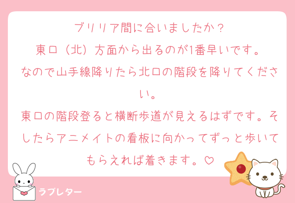 ブリリア間に合いましたか？
東口（北）方面から出るのが1番早いです。
なので山手線降りたら北口の階段を降りてください。
東口の階段登ると横断歩道が見えるはずです。そしたらアニメイトの看板に向かってずっと歩いてもらえれば着きます。