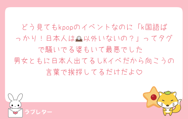 どう見てもkpopのイベントなのに「k国語ばっかり！日本人は🕰️以外いないの？」ってタグで騒いでる婆もいて最悪でした
男女ともに日本人出てるしKイベだから向こうの言葉で挨拶してるだけだよ